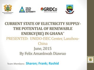 CURRENT STATE OF ELECTRICITY SUPPLY-
THE POTENTIAL OF RENEWABLE
ENERGY(RE) IN GHANA”
PRESENTED: UNIDO-ISEC Center, Lanzhou-
China
June, 2015
By Felix Amankwah Diawuo
Team Members: Sharon; Frank; Rashid
 