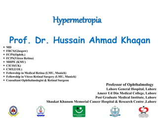 Hypermetropia
Prof. Dr. Hussain Ahmad Khaqan
 MD
 FRCS(Glasgow)
 FCPS(Ophth.)
 FCPS(Vitreo Retina)
 MHPE (KMU)
 CICO(UK)
 CMT(UOL)
 Fellowship in Medical Retina (LMU, Munich)
 Fellowship in Vitreo Retinal Surgery (LMU, Munich)
 Consultant Ophthalmologist & Retinal Surgeon
Professor of Ophthalmology
Lahore General Hospital, Lahore
Ameer Ud Din Medical College, Lahore
Post Graduate Medical Institute, Lahore
Shaukat Khanum Memorial Cancer Hospital & Research Centre ,Lahore
 