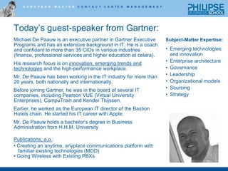 Today’s guest-speaker from Gartner:Michael De Paauw is an executive partner in Gartner Executive Programs and has an extensive background in IT. He is a coach and confidant to more than 35 CIOs in various industries (finance, professional services and higher education et cetera). His research focus is on innovation, emerging trends and technologies and the high-performance workplace.Mr. De Paauw has been working in the IT industry for more than 20 years, both nationally and internationally. Before joining Gartner, he was in the board of several IT companies, including Pearson VUE (Virtual University Enterprises), CompuTrain and Kender Thijssen.Earlier, he worked as the European IT director of the Bastion Hotels chain. He started his IT career with Apple.Mr. De Paauw holds a bachelor’s degree in Business Administration from H.H.M. UniversityPublications, a.o.:  Creating an anytime, anyplace communications platform with  	familiar existing technologies (MOD) Going Wireless with Existing PBXsSubject-Matter Expertise:Emerging technologies and innovationEnterprise architectureGovernanceLeadershipOrganizational modelsSourcingStrategy