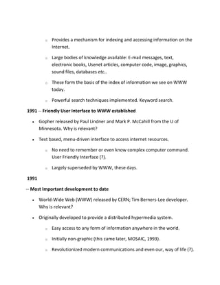 o

Provides a mechanism for indexing and accessing information on the
Internet.

o

Large bodies of knowledge available: E-mail messages, text,
electronic books, Usenet articles, computer code, image, graphics,
sound files, databases etc..

o

These form the basis of the index of information we see on WWW
today.

o

Powerful search techniques implemented. Keyword search.

1991 -- Friendly User Interface to WWW established
Gopher released by Paul Lindner and Mark P. McCahill from the U of
Minnesota. Why is relevant?
Text based, menu-driven interface to access internet resources.
o

No need to remember or even know complex computer command.
User Friendly Interface (?).

o

Largely superseded by WWW, these days.

1991
-- Most Important development to date
World-Wide Web (WWW) released by CERN; Tim Berners-Lee developer.
Why is relevant?
Originally developed to provide a distributed hypermedia system.
o

Easy access to any form of information anywhere in the world.

o

Initially non-graphic (this came later, MOSAIC, 1993).

o

Revolutionized modern communications and even our, way of life (?).

 