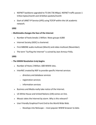 NSFNET backbone upgraded to T3 (44.736 Mbps). NSFNET traffic passes 1
trillion bytes/month and 10 billion packets/month
Start of JANET IP Service (JIPS) using TCP/IP within the UK academic
network.
1992
-- Multimedia changes the face of the Internet
Number of hosts breaks 1 Million. News groups 4,000
Internet Society (ISOC) is chartered.
First MBONE audio multicast (March) and video multicast (November).
The term "Surfing the Internet" is coined by Jean Armour Polly.
1993
-- The WWW Revolution truly begins
Number of Hosts 2 Million. 600 WWW sites.
InterNIC created by NSF to provide specific Internet services
o

directory and database services

o

registration services

o

information services

Business and Media really take notice of the Internet.
US White House and United Nations (UN) comes on-line.
Mosaic takes the Internet by storm. Why is this relevant?
User Friendly Graphical Front End to the World Wide Web.
o

Develops into Netscape -- most popular WWW browser to date.

 