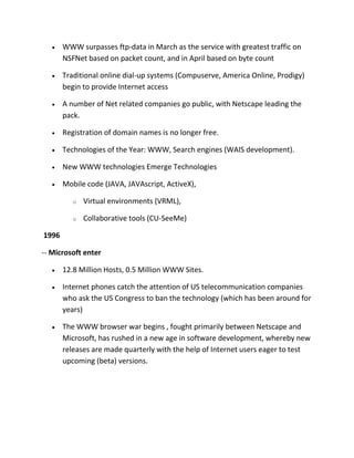 WWW surpasses ftp-data in March as the service with greatest traffic on
NSFNet based on packet count, and in April based on byte count
Traditional online dial-up systems (Compuserve, America Online, Prodigy)
begin to provide Internet access
A number of Net related companies go public, with Netscape leading the
pack.
Registration of domain names is no longer free.
Technologies of the Year: WWW, Search engines (WAIS development).
New WWW technologies Emerge Technologies
Mobile code (JAVA, JAVAscript, ActiveX),
o

Virtual environments (VRML),

o

Collaborative tools (CU-SeeMe)

1996
-- Microsoft enter
12.8 Million Hosts, 0.5 Million WWW Sites.
Internet phones catch the attention of US telecommunication companies
who ask the US Congress to ban the technology (which has been around for
years)
The WWW browser war begins , fought primarily between Netscape and
Microsoft, has rushed in a new age in software development, whereby new
releases are made quarterly with the help of Internet users eager to test
upcoming (beta) versions.

 
