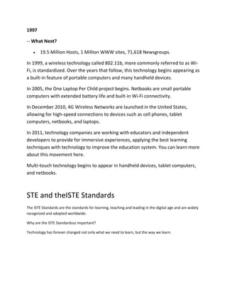 1997
-- What Next?
19.5 Million Hosts, 1 Million WWW sites, 71,618 Newsgroups.
In 1999, a wireless technology called 802.11b, more commonly referred to as WiFi, is standardized. Over the years that follow, this technology begins appearing as
a built-in feature of portable computers and many handheld devices.
In 2005, the One Laptop Per Child project begins. Netbooks are small portable
computers with extended battery life and built-in Wi-Fi connectivity.
In December 2010, 4G Wireless Networks are launched in the United States,
allowing for high-speed connections to devices such as cell phones, tablet
computers, netbooks, and laptops.
In 2011, technology companies are working with educators and independent
developers to provide for immersive experiences, applying the best learning
techniques with technology to improve the education system. You can learn more
about this movement here.
Multi-touch technology begins to appear in handheld devices, tablet computers,
and netbooks.

STE and theISTE Standards
The ISTE Standards are the standards for learning, teaching and leading in the digital age and are widely
recognized and adopted worldwide.
Why are the ISTE Standardsso important?
Technology has forever changed not only what we need to learn, but the way we learn.

 