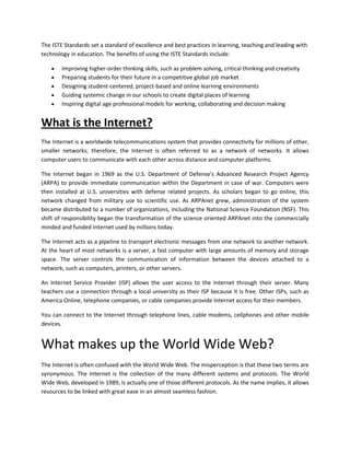 The ISTE Standards set a standard of excellence and best practices in learning, teaching and leading with
technology in education. The benefits of using the ISTE Standards include:
Improving higher-order thinking skills, such as problem solving, critical thinking and creativity
Preparing students for their future in a competitive global job market
Designing student-centered, project-based and online learning environments
Guiding systemic change in our schools to create digital places of learning
Inspiring digital age professional models for working, collaborating and decision making

What is the Internet?
The Internet is a worldwide telecommunications system that provides connectivity for millions of other,
smaller networks; therefore, the Internet is often referred to as a network of networks. It allows
computer users to communicate with each other across distance and computer platforms.
The Internet began in 1969 as the U.S. Department of Defense's Advanced Research Project Agency
(ARPA) to provide immediate communication within the Department in case of war. Computers were
then installed at U.S. universities with defense related projects. As scholars began to go online, this
network changed from military use to scientific use. As ARPAnet grew, administration of the system
became distributed to a number of organizations, including the National Science Foundation (NSF). This
shift of responsibility began the transformation of the science oriented ARPAnet into the commercially
minded and funded Internet used by millions today.
The Internet acts as a pipeline to transport electronic messages from one network to another network.
At the heart of most networks is a server, a fast computer with large amounts of memory and storage
space. The server controls the communication of information between the devices attached to a
network, such as computers, printers, or other servers.
An Internet Service Provider (ISP) allows the user access to the Internet through their server. Many
teachers use a connection through a local university as their ISP because it is free. Other ISPs, such as
America Online, telephone companies, or cable companies provide Internet access for their members.
You can connect to the Internet through telephone lines, cable modems, cellphones and other mobile
devices.

What makes up the World Wide Web?
The Internet is often confused with the World Wide Web. The misperception is that these two terms are
synonymous. The Internet is the collection of the many different systems and protocols. The World
Wide Web, developed in 1989, is actually one of those different protocols. As the name implies, it allows
resources to be linked with great ease in an almost seamless fashion.

 