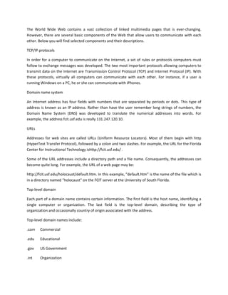 The World Wide Web contains a vast collection of linked multimedia pages that is ever-changing.
However, there are several basic components of the Web that allow users to communicate with each
other. Below you will find selected components and their descriptions.
TCP/IP protocols
In order for a computer to communicate on the Internet, a set of rules or protocols computers must
follow to exchange messages was developed. The two most important protocols allowing computers to
transmit data on the Internet are Transmission Control Protocol (TCP) and Internet Protocol (IP). With
these protocols, virtually all computers can communicate with each other. For instance, if a user is
running Windows on a PC, he or she can communicate with iPhones.
Domain name system
An Internet address has four fields with numbers that are separated by periods or dots. This type of
address is known as an IP address. Rather than have the user remember long strings of numbers, the
Domain Name System (DNS) was developed to translate the numerical addresses into words. For
example, the address fcit.usf.edu is really 131.247.120.10.
URLs
Addresses for web sites are called URLs (Uniform Resource Locators). Most of them begin with http
(HyperText Transfer Protocol), followed by a colon and two slashes. For example, the URL for the Florida
Center for Instructional Technology ishttp://fcit.usf.edu/ .
Some of the URL addresses include a directory path and a file name. Consequently, the addresses can
become quite long. For example, the URL of a web page may be:
http://fcit.usf.edu/holocaust/default.htm. In this example, "default.htm" is the name of the file which is
in a directory named "holocaust" on the FCIT server at the University of South Florida.
Top-level domain
Each part of a domain name contains certain information. The first field is the host name, identifying a
single computer or organization. The last field is the top-level domain, describing the type of
organization and occasionally country of origin associated with the address.
Top-level domain names include:
.com

Commercial

.edu

Educational

.gov

US Government

.int

Organization

 