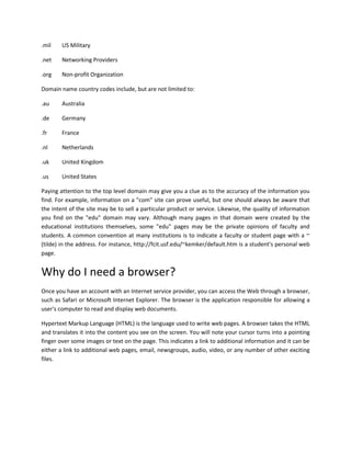 .mil

US Military

.net

Networking Providers

.org

Non-profit Organization

Domain name country codes include, but are not limited to:
.au

Australia

.de

Germany

.fr

France

.nl

Netherlands

.uk

United Kingdom

.us

United States

Paying attention to the top level domain may give you a clue as to the accuracy of the information you
find. For example, information on a "com" site can prove useful, but one should always be aware that
the intent of the site may be to sell a particular product or service. Likewise, the quality of information
you find on the "edu" domain may vary. Although many pages in that domain were created by the
educational institutions themselves, some "edu" pages may be the private opinions of faculty and
students. A common convention at many institutions is to indicate a faculty or student page with a ~
(tilde) in the address. For instance, http://fcit.usf.edu/~kemker/default.htm is a student's personal web
page.

Why do I need a browser?
Once you have an account with an Internet service provider, you can access the Web through a browser,
such as Safari or Microsoft Internet Explorer. The browser is the application responsible for allowing a
user's computer to read and display web documents.
Hypertext Markup Language (HTML) is the language used to write web pages. A browser takes the HTML
and translates it into the content you see on the screen. You will note your cursor turns into a pointing
finger over some images or text on the page. This indicates a link to additional information and it can be
either a link to additional web pages, email, newsgroups, audio, video, or any number of other exciting
files.

 