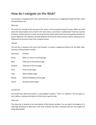 How do I navigate on the Web?
Your browser is equipped with many useful features to assist you in navigating through the Web. Some
of these features are:
Menu bar
The menu bar, located at the very top of the screen, can be accessed using the mouse. When you hold
down the mouse button over an item in the main menu, a sub menu is "pulled down" that has a variety
of options. Actions that are in black can be performed, while actions that cannot be performed will be in
gray or lightened. The submenus provide keyboard shortcuts for many common actions, allowing you to
implement the functions faster than using the mouse.
Tool bar
The tool bar is located at the top of the browser; it contains navigational buttons for the Web. Basic
functions of these buttons include:
Command

Function

Home

Opens or returns to starting page

Back

Takes you to the previous page

Forward

Takes you to the next page

Print

Prints current page

Stop

Stops loading a page

Reload

Refresh/redisplays current page

Search

Accesses search engine

Location bar
The location bar, below the tool bar, is a box labeled "Location," "GoTo," or "Address." You can type in a
site's address, and press the Return or Enter key to open the site.
Status bar
The status bar is located at the very bottom of the browser window. You can watch the progress of a
web page download to determine if the host computer has been contacted and text and images are
being downloaded.

 