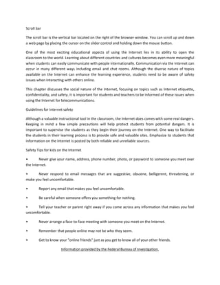 Scroll bar
The scroll bar is the vertical bar located on the right of the browser window. You can scroll up and down
a web page by placing the cursor on the slider control and holding down the mouse button.
One of the most exciting educational aspects of using the Internet lies in its ability to open the
classroom to the world. Learning about different countries and cultures becomes even more meaningful
when students can easily communicate with people internationally. Communication via the Internet can
occur in many different ways including email and chat rooms. Although the diverse nature of topics
available on the Internet can enhance the learning experience, students need to be aware of safety
issues when interacting with others online.
This chapter discusses the social nature of the Internet, focusing on topics such as Internet etiquette,
confidentiality, and safety. It is important for students and teachers to be informed of these issues when
using the Internet for telecommunications.
Guidelines for Internet safety
Although a valuable instructional tool in the classroom, the Internet does comes with some real dangers.
Keeping in mind a few simple precautions will help protect students from potential dangers. It is
important to supervise the students as they begin their journey on the Internet. One way to facilitate
the students in their learning process is to provide safe and valuable sites. Emphasize to students that
information on the Internet is posted by both reliable and unreliable sources.
Safety Tips for kids on the Internet
•
Never give your name, address, phone number, photo, or password to someone you meet over
the Internet.
•
Never respond to email messages that are suggestive, obscene, belligerent, threatening, or
make you feel uncomfortable.
•

Report any email that makes you feel uncomfortable.

•

Be careful when someone offers you something for nothing.

•
Tell your teacher or parent right away if you come across any information that makes you feel
uncomfortable.
•

Never arrange a face-to-face meeting with someone you meet on the Internet.

•

Remember that people online may not be who they seem.

•

Get to know your "online friends" just as you get to know all of your other friends.
Information provided by the Federal Bureau of Investigation.

 