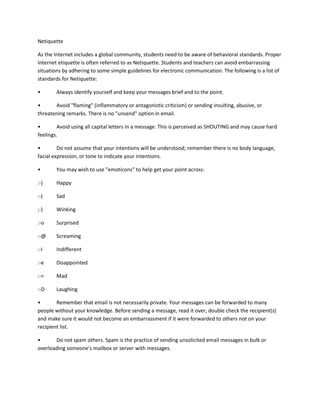 Netiquette
As the Internet includes a global community, students need to be aware of behavioral standards. Proper
Internet etiquette is often referred to as Netiquette. Students and teachers can avoid embarrassing
situations by adhering to some simple guidelines for electronic communication. The following is a list of
standards for Netiquette:
•

Always identify yourself and keep your messages brief and to the point.

•
Avoid "flaming" (inflammatory or antagonistic criticism) or sending insulting, abusive, or
threatening remarks. There is no "unsend" option in email.
•
Avoid using all capital letters in a message. This is perceived as SHOUTING and may cause hard
feelings.
•
Do not assume that your intentions will be understood; remember there is no body language,
facial expression, or tone to indicate your intentions.
•

You may wish to use "emoticons" to help get your point across:

:-)

Happy

:-(

Sad

;-)

Winking

:-o

Surprised

:-@

Screaming

:-I

Indifferent

:-e

Disappointed

:-<

Mad

:-D

Laughing

•
Remember that email is not necessarily private. Your messages can be forwarded to many
people without your knowledge. Before sending a message, read it over, double check the recipient(s)
and make sure it would not become an embarrassment if it were forwarded to others not on your
recipient list.
•
Do not spam others. Spam is the practice of sending unsolicited email messages in bulk or
overloading someone's mailbox or server with messages.

 