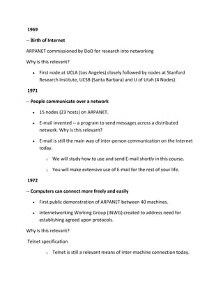1969
-- Birth of Internet
ARPANET commissioned by DoD for research into networking
Why is this relevant?
First node at UCLA (Los Angeles) closely followed by nodes at Stanford
Research Institute, UCSB (Santa Barbara) and U of Utah (4 Nodes).
1971
-- People communicate over a network
15 nodes (23 hosts) on ARPANET.
E-mail invented -- a program to send messages across a distributed
network. Why is this relevant?
E-mail is still the main way of inter-person communication on the Internet
today.
o

We will study how to use and send E-mail shortly in this course.

o

You will make extensive use of E-mail for the rest of your life.

1972
-- Computers can connect more freely and easily
First public demonstration of ARPANET between 40 machines.
Internetworking Working Group (INWG) created to address need for
establishing agreed upon protocols.
Why is this relevant?
Telnet specification
o

Telnet is still a relevant means of inter-machine connection today.

 