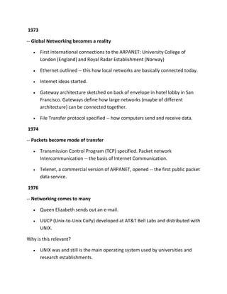 1973
-- Global Networking becomes a reality
First international connections to the ARPANET: University College of
London (England) and Royal Radar Establishment (Norway)
Ethernet outlined -- this how local networks are basically connected today.
Internet ideas started.
Gateway architecture sketched on back of envelope in hotel lobby in San
Francisco. Gateways define how large networks (maybe of different
architecture) can be connected together.
File Transfer protocol specified -- how computers send and receive data.
1974
-- Packets become mode of transfer
Transmission Control Program (TCP) specified. Packet network
Intercommunication -- the basis of Internet Communication.
Telenet, a commercial version of ARPANET, opened -- the first public packet
data service.
1976
-- Networking comes to many
Queen Elizabeth sends out an e-mail.
UUCP (Unix-to-Unix CoPy) developed at AT&T Bell Labs and distributed with
UNIX.
Why is this relevant?
UNIX was and still is the main operating system used by universities and
research establishments.

 