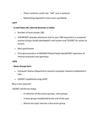 o

These machines could now ``talk'' over a network.

o

Networking exposed to many users worldwide.

1977
-- E-mail takes off, Internet becomes a reality
Number of hosts breaks 100.
THEORYNET provides electronic mail to over 100 researchers in computer
science (using a locally developed E-mail system and TELENET for access to
server).
Mail specification
First demonstration of ARPANET/Packet Radio Net/SATNET operation of
Internet protocols over gateways.
1979
-- News Groups born
Computer Science Department research computer network established in
USA.
USENET established using UUCP.
Why is this relevant?
USENET still thrives today.
o

A collection of discussions groups, news groups.

o

3 news groups established by the end of the year

o

Almost any topic now has a discussion group.

 