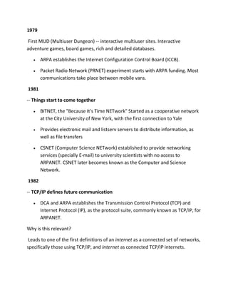 1979
First MUD (Multiuser Dungeon) -- interactive multiuser sites. Interactive
adventure games, board games, rich and detailed databases.
ARPA establishes the Internet Configuration Control Board (ICCB).
Packet Radio Network (PRNET) experiment starts with ARPA funding. Most
communications take place between mobile vans.
1981
-- Things start to come together
BITNET, the "Because It's Time NETwork" Started as a cooperative network
at the City University of New York, with the first connection to Yale
Provides electronic mail and listserv servers to distribute information, as
well as file transfers
CSNET (Computer Science NETwork) established to provide networking
services (specially E-mail) to university scientists with no access to
ARPANET. CSNET later becomes known as the Computer and Science
Network.
1982
-- TCP/IP defines future communication
DCA and ARPA establishes the Transmission Control Protocol (TCP) and
Internet Protocol (IP), as the protocol suite, commonly known as TCP/IP, for
ARPANET.
Why is this relevant?
Leads to one of the first definitions of an internet as a connected set of networks,
specifically those using TCP/IP, and Internet as connected TCP/IP internets.

 