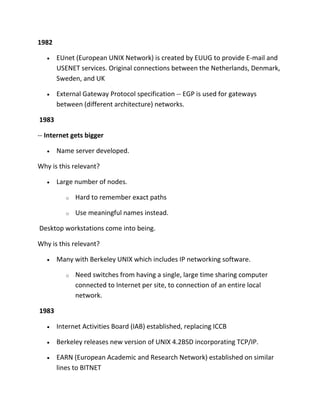 1982
EUnet (European UNIX Network) is created by EUUG to provide E-mail and
USENET services. Original connections between the Netherlands, Denmark,
Sweden, and UK
External Gateway Protocol specification -- EGP is used for gateways
between (different architecture) networks.
1983
-- Internet gets bigger
Name server developed.
Why is this relevant?
Large number of nodes.
o

Hard to remember exact paths

o

Use meaningful names instead.

Desktop workstations come into being.
Why is this relevant?
Many with Berkeley UNIX which includes IP networking software.
o

Need switches from having a single, large time sharing computer
connected to Internet per site, to connection of an entire local
network.

1983
Internet Activities Board (IAB) established, replacing ICCB
Berkeley releases new version of UNIX 4.2BSD incorporating TCP/IP.
EARN (European Academic and Research Network) established on similar
lines to BITNET

 