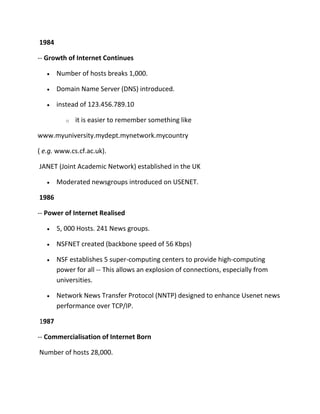 1984
-- Growth of Internet Continues
Number of hosts breaks 1,000.
Domain Name Server (DNS) introduced.
instead of 123.456.789.10
o

it is easier to remember something like

www.myuniversity.mydept.mynetwork.mycountry
( e.g. www.cs.cf.ac.uk).
JANET (Joint Academic Network) established in the UK
Moderated newsgroups introduced on USENET.
1986
-- Power of Internet Realised
5, 000 Hosts. 241 News groups.
NSFNET created (backbone speed of 56 Kbps)
NSF establishes 5 super-computing centers to provide high-computing
power for all -- This allows an explosion of connections, especially from
universities.
Network News Transfer Protocol (NNTP) designed to enhance Usenet news
performance over TCP/IP.
1987
-- Commercialisation of Internet Born
Number of hosts 28,000.

 