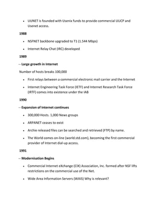 UUNET is founded with Usenix funds to provide commercial UUCP and
Usenet access.
1988
NSFNET backbone upgraded to T1 (1.544 Mbps)
Internet Relay Chat (IRC) developed
1989
-- Large growth in Internet
Number of hosts breaks 100,000
First relays between a commercial electronic mail carrier and the Internet
Internet Engineering Task Force (IETF) and Internet Research Task Force
(IRTF) comes into existence under the IAB
1990
-- Expansion of Internet continues
300,000 Hosts. 1,000 News groups
ARPANET ceases to exist
Archie released files can be searched and retrieved (FTP) by name.
The World comes on-line (world.std.com), becoming the first commercial
provider of Internet dial-up access.
1991
-- Modernisation Begins
Commercial Internet eXchange (CIX) Association, Inc. formed after NSF lifts
restrictions on the commercial use of the Net.
Wide Area Information Servers (WAIS) Why is relevant?

 