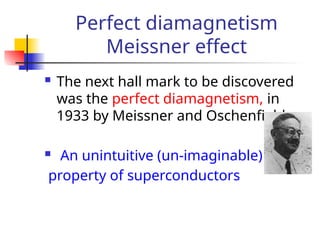 Perfect diamagnetism
Meissner effect
 The next hall mark to be discovered
was the perfect diamagnetism, in
1933 by Meissner and Oschenfield
 An unintuitive (un-imaginable)
property of superconductors
 
