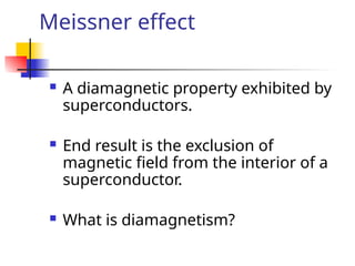 Meissner effect
 A diamagnetic property exhibited by
superconductors.
 End result is the exclusion of
magnetic field from the interior of a
superconductor.
 What is diamagnetism?
 
