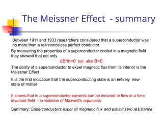 The Meissner Effect - summary
Between 1911 and 1933 researchers considered that a superconductor was
no more than a resistanceless perfect conductor
By measuring the properties of a superconductor cooled in a magnetic field
they showed that not only
dB/dt=0 but also B=0.
The ability of a superconductor to expel magnetic flux from its interior is the
Meissner Effect
It is the first indication that the superconducting state is an entirely new
state of matter
It shows that in a superconductor currents can be induced to flow in a time
invariant field - in violation of Maxwell’s equations
Summary: Superconductors expel all magnetic flux and exhibit zero resistance
 