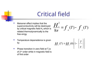 Critical field
 Meissner effect implies that the
superconductivity will be destroyed
by critical magnetic field HC which is
related thermodynamically to the
free enrgy
 Temperature depenedence is given
by
 Phase transition in zero field at Tcis
of 2nd
order while in magnetic field is
of first order
)
(
)
(
8
2
T
T f
f
H
s
n
c























T
T
T
c
H
H c
c
1
)
0
(
)
(
 