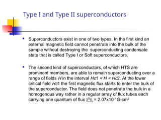 Type I and Type II superconductors
 Superconductors exist in one of two types. In the first kind an
external magnetic field cannot penetrate into the bulk of the
sample without destroying the superconducting condensate
state that is called Type I or Soft superconductors.
 The second kind of superconductors, of which HTS are
prominent members, are able to remain superconducting over a
range of fields H in the interval Hc1 < H < Hc2. At the lower
critical field Hc1 the first magnetic flux starts to enter the bulk of
the superconductor. The field does not penetrate the bulk in a
homogenous way rather in a regular array of flux tubes each
carrying one quantum of flux o = 2.07x10-7
G-cm2
 