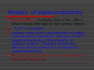 Mystery of Superconductivity
 Isotope Effect: Probably this is the effect,
which shows the way to the correct theory.
 TC M1/2
= constant
 Isotope mass is the characteristic of lattice
and related to the lattice vibration Ω≈M-0.5
.
Superconductivity is the property of
electron system. Thus this means the
electron lattice interaction is related to
superconductivity.
 Also the lattice interaction is responsible for
electrical resistance.
 