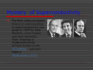 Mystery of Superconductivity
 The first widely-accepted
theory in understanding
of superconductivity was
given in 1957 by John
Bardeen, Leon Cooper,
and John Schrieffer.
Their Theories of
Superconductivity
became known as the
BCS theory - and won
them a
Nobel prize in 1972.
 