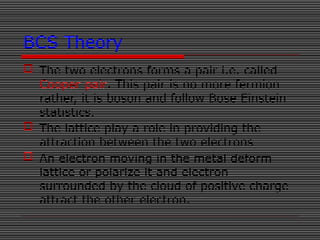 BCS Theory
 The two electrons forms a pair i.e. called
Cooper pair. This pair is no more fermion
rather, it is boson and follow Bose Einstein
statistics.
 The lattice play a role in providing the
attraction between the two electrons
 An electron moving in the metal deform
lattice or polarize it and electron
surrounded by the cloud of positive charge
attract the other electron.
 