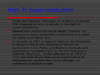 High Tc Superconductors
 Müller and Bednorz' discovery of La-Ba-Cu-O around
30K triggered a flurry of activity in the field of
superconductivity.
 Researchers around the world began "cooking" up
ceramics of every imaginable combination in a quest
for higher and higher Tc's.
 In January of 1987 a research team at the University
of Alabama-Huntsville substituted Yttrium for
Lanthanum in the Müller and Bednorz molecule and
achieved an incredible 92 K Tc. For the first time a
material YBa2Cu3O7-(today referred to as YBCO or
123) had been found that would superconduct at
temperatures warmer than liquid nitrogen - a
commonly available coolant.
 