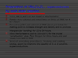 Preperation of YBa2Cu3O7- superconductors
by solid state reaction
 Y2O3, BaCO3 and CuO are mixed in Stoichiometric
 Powder were calcined and mixed twice or thrice at 950C for 4
to 5 hours
 Pressed in pellet and sintered at 950C (heat just below the
melting point to increase strength and density and to promote
intergranular bonding) for 12 to 24 hours.
 Allow the furnace to cool to 500-600°C for the crucial
"sensitization" step. Flow Oxygen for three hours and cool
slowly from 600 to 400C
 Several annealing procedures, heating and cooling
cycles, seem to improve the quality of 1-2-3 ceramic
superconductors.
 