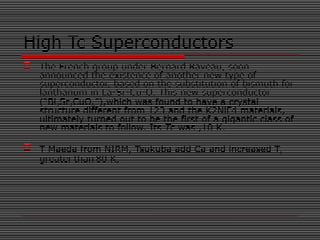  The French group under Bernard Raveau, soon
announced the existence of another new type of
superconductor, based on the substitution of bismuth for
lanthanum in La-Sr-Cu-O. This new superconductor
(“Bi2Sr2CuO6”),which was found to have a crystal
structure different from 123 and the K2NiF4 materials,
ultimately turned out to be the first of a gigantic class of
new materials to follow. Its Tc was ,10 K.
 T Maeda from NIRM, Tsukuba add Ca and increased TC
greater than 80 K,
High Tc Superconductors
 