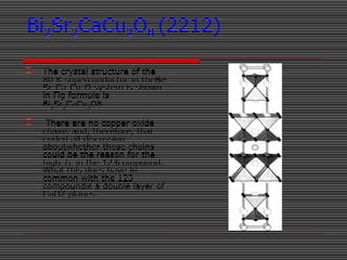 Bi2Sr2CaCu2O8 (2212)
 The crystal structure of the
80 K superconductor in theBi-
Sr-Ca-Cu-O system is shown
in Fig formula is
Bi2Sr2CaCu2O8.
 There are no copper oxide
chains and, therefore, that
ended all discussion
aboutwhether those chains
could be the reason for the
high Tc in the 123compound.
What this does have in
common with the 123
compoundis a double layer of
CuO2 planes.
 