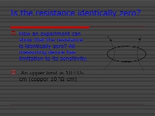 Is the resistance identically zero?
 How an experiment can
show that the resistance
is identically zero? All
measuring device has
limitation to its sensitivity.
 An upper limit is 10-27
Ω-
cm (copper 10-9
Ω-cm)
 