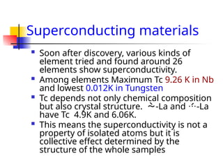 Superconducting materials
 Soon after discovery, various kinds of
element tried and found around 26
elements show superconductivity.
 Among elements Maximum Tc 9.26 K in Nb
and lowest 0.012K in Tungsten
 Tc depends not only chemical composition
but also crystal structure. -La and -La
have Tc 4.9K and 6.06K.
 This means the superconductivity is not a
property of isolated atoms but it is
collective effect determined by the
structure of the whole samples
 