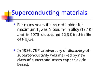 Superconducting materials
 For many years the record holder for
maximum Tc was Niobium-tin alloy (18.1K)
and in 1973 discovered 22.3 K in thin film
of Nb3Ge.
 In 1986, 75 th
anniversary of discovery of
superconductivity was marked by new
class of superconductors copper oxide
based.
 