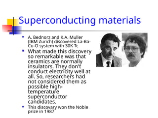 Superconducting materials
 A. Bednorz and K.A. Muller
(IBM Zurich) discovered La-Ba-
Cu-O system with 30K Tc
 What made this discovery
so remarkable was that
ceramics are normally
insulators. They don't
conduct electricity well at
all. So, researchers had
not considered them as
possible high-
temperature
superconductor
candidates.
 This discovary won the Noble
prize in 1987
 