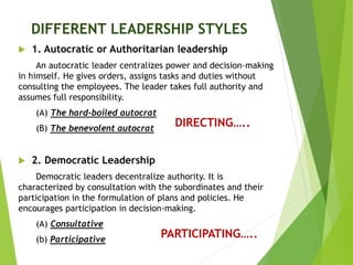 DIFFERENT LEADERSHIP STYLES
 1. Autocratic or Authoritarian leadership
An autocratic leader centralizes power and decision-making
in himself. He gives orders, assigns tasks and duties without
consulting the employees. The leader takes full authority and
assumes full responsibility.
(A) The hard-boiled autocrat
(B) The benevolent autocrat
 2. Democratic Leadership
Democratic leaders decentralize authority. It is
characterized by consultation with the subordinates and their
participation in the formulation of plans and policies. He
encourages participation in decision-making.
(A) Consultative
(b) Participative
DIRECTING…..
PARTICIPATING…..
 