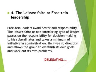  4. The Laissez-faire or Free-rein
leadership
Free-rein leaders avoid power and responsibility.
The laissez-faire or non-interfering type of leader
passes on the responsibility for decision-making
to his subordinates and takes a minimum of
initiative in administration. He gives no direction
and allows the group to establish its own goals
and work out its own problems.
DELEGATING…..
 