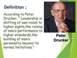 Definition :
According to Peter
Drucker, “ Leadership is
shifting of own vision to
higher sights,the raising
of man’s performance to
higher standards,the
building of man’s
personality beyond its
normal limitations.”
 