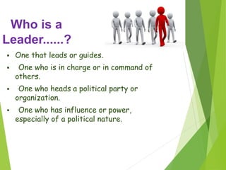 Who is a
Leader......?
 One that leads or guides.
 One who is in charge or in command of
others.
 One who heads a political party or
organization.
 One who has influence or power,
especially of a political nature.
 