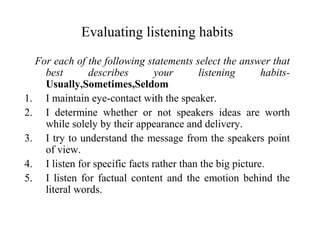 Evaluating listening habits
For each of the following statements select the answer that
best describes your listening habits-
Usually,Sometimes,Seldom
1. I maintain eye-contact with the speaker.
2. I determine whether or not speakers ideas are worth
while solely by their appearance and delivery.
3. I try to understand the message from the speakers point
of view.
4. I listen for specific facts rather than the big picture.
5. I listen for factual content and the emotion behind the
literal words.
 