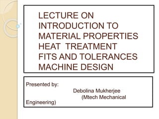 LECTURE ON
INTRODUCTION TO
MATERIAL PROPERTIES
HEAT TREATMENT
FITS AND TOLERANCES
MACHINE DESIGN
Presented by:
Debolina Mukherjee
(Mtech Mechanical
Engineering)
 
