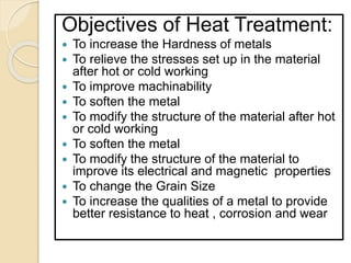 Objectives of Heat Treatment:
 To increase the Hardness of metals
 To relieve the stresses set up in the material
after hot or cold working
 To improve machinability
 To soften the metal
 To modify the structure of the material after hot
or cold working
 To soften the metal
 To modify the structure of the material to
improve its electrical and magnetic properties
 To change the Grain Size
 To increase the qualities of a metal to provide
better resistance to heat , corrosion and wear
 