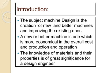 Introduction:
 The subject machine Design is the
creation of new and better machines
and improving the existing ones
 A new or better machine is one which
is more economical in the overall cost
and production and operation
 The knowledge of materials and their
properties is of great significance for
a design engineer
 