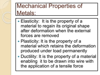 Mechanical Properties of
Metals:
 Elasticity: It is the property of a
material to regain its original shape
after deformation when the external
forces are removed
 Plasticity: It is the property of a
material which retains the deformation
produced under load permanently
 Ductility: It is the property of a material
enabling it to be drawn into wire with
the application of a tensile force
 