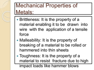 Mechanical Properties of
Metals:
 Brittleness: It is the property of a
material enabling it to be drawn into
wire with the application of a tensile
force
 Malleability: It is the property of
breaking of a material to be rolled or
hammered into thin sheets
 Toughness: It is the property of a
material to resist fracture due to high
impact loads like hammer blows
 
