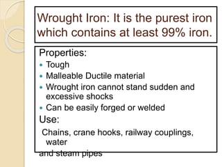 Wrought Iron: It is the purest iron
which contains at least 99% iron.
Properties:
 Tough
 Malleable Ductile material
 Wrought iron cannot stand sudden and
excessive shocks
 Can be easily forged or welded
Use:
Chains, crane hooks, railway couplings,
water
and steam pipes
 