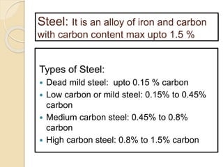 Steel: It is an alloy of iron and carbon
with carbon content max upto 1.5 %
Types of Steel:
 Dead mild steel: upto 0.15 % carbon
 Low carbon or mild steel: 0.15% to 0.45%
carbon
 Medium carbon steel: 0.45% to 0.8%
carbon
 High carbon steel: 0.8% to 1.5% carbon
 