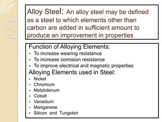 Alloy Steel: An alloy steel may be defined
as a steel to which elements other than
carbon are added in sufficient amount to
produce an improvement in properties
Function of Alloying Elements:
 To increase wearing resistance
 To increase corrosion resistance
 To improve electrical and magnetic properties
Alloying Elements used in Steel:
 Nickel
 Chromium
 Molybdenum
 Cobalt
 Vanadium
 Manganese
 Silicon and Tungsten
 