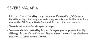 SEVERE MALARIA
• It is therefore defined by the presence of Plasmodium falciparum
identifiable by microscopy or rapid diagnostic test or both and at least
one of the WHO set criteria for the definition of severe malaria.
• There is evidence of end-organ damage
• Severe malaria is caused by Plasmodium falciparum predominantly
although Plasmodium vivax and Plasmodium knowlesi have also been
reported to cause severe disease.
 